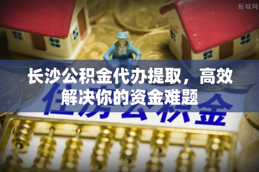 梅县长沙公积金代办提取，高效解决你的资金难题