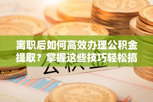 梅县离职后如何高效办理公积金提取？掌握这些技巧轻松搞定