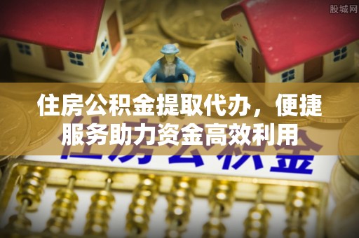 梅县住房公积金提取代办，便捷服务助力资金高效利用