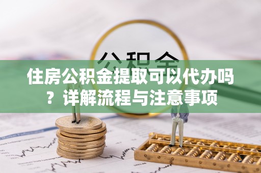 梅县住房公积金提取可以代办吗？详解流程与注意事项