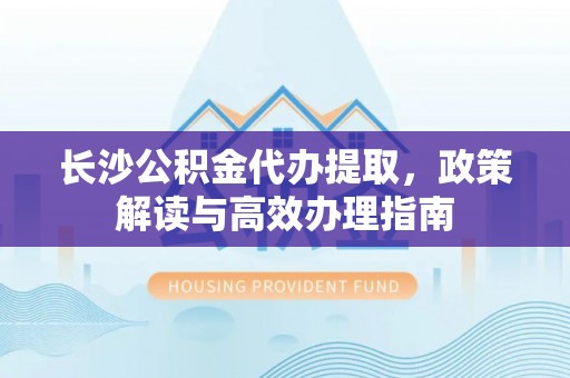 梅县长沙公积金代办提取，政策解读与高效办理指南