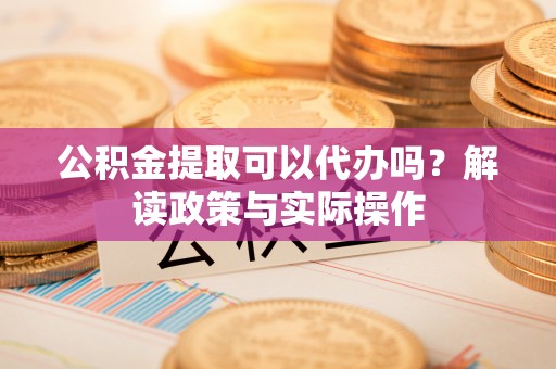 梅县公积金提取可以代办吗？解读政策与实际操作