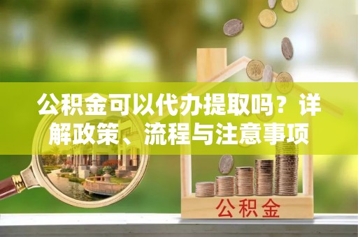 梅县公积金可以代办提取吗？详解政策、流程与注意事项