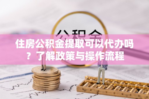 梅县住房公积金提取可以代办吗？了解政策与操作流程