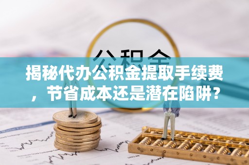 梅县揭秘代办公积金提取手续费，节省成本还是潜在陷阱？