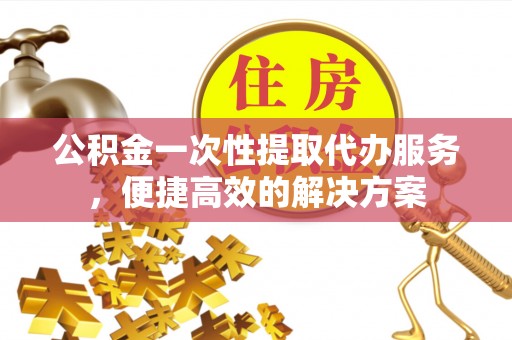 梅县公积金一次性提取代办服务，便捷高效的解决方案