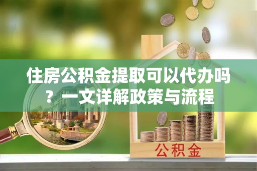 梅县住房公积金提取可以代办吗？一文详解政策与流程