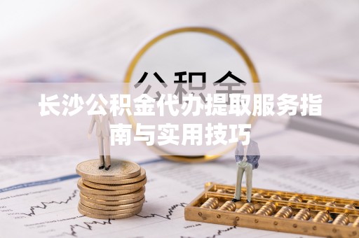 梅县长沙公积金代办提取服务指南与实用技巧