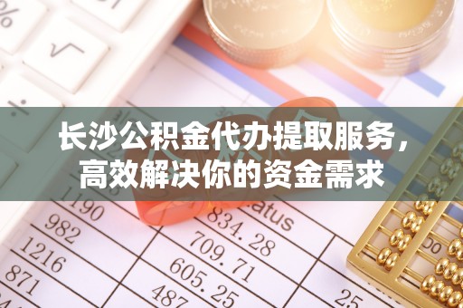 梅县长沙公积金代办提取服务，高效解决你的资金需求