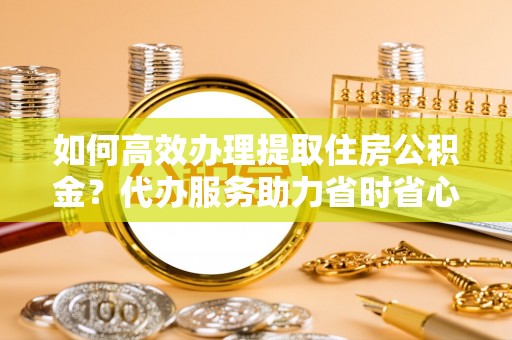 梅县如何高效办理提取住房公积金？代办服务助力省时省心