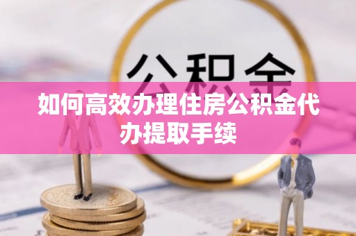 梅县如何高效办理住房公积金代办提取手续