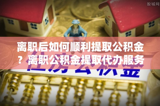 梅县离职后如何顺利提取公积金？离职公积金提取代办服务全解析