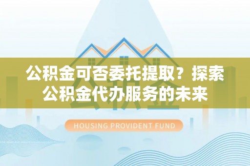 梅县公积金可否委托提取？探索公积金代办服务的未来