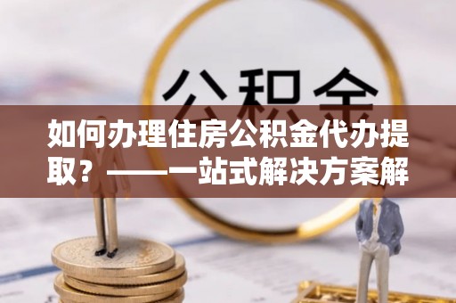 梅县如何办理住房公积金代办提取？——一站式解决方案解析