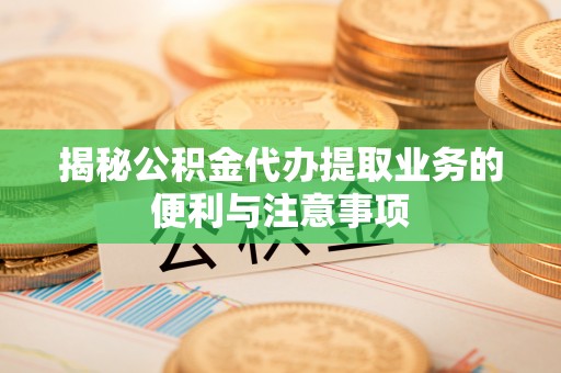 梅县揭秘公积金代办提取业务的便利与注意事项