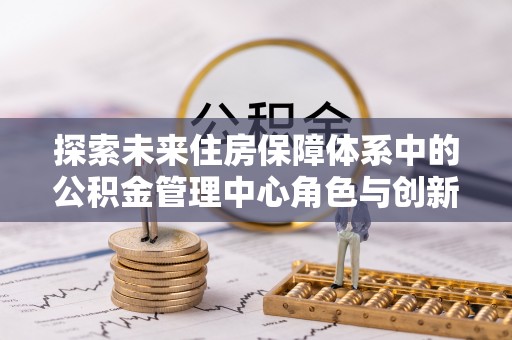 梅县探索未来住房保障体系中的公积金管理中心角色与创新