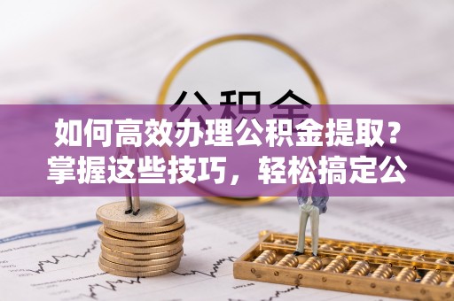 梅县如何高效办理公积金提取？掌握这些技巧，轻松搞定公积金代办提取
